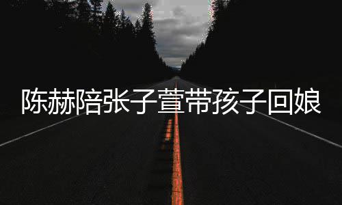 头杀陪张娘家溺摸子萱子回带孩演宠陈赫 上